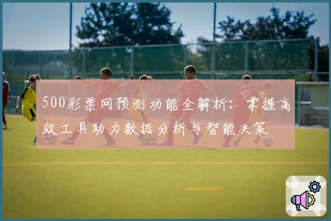 500彩票网预测功能全解析：掌握高效工具助力数据分析与智能决策