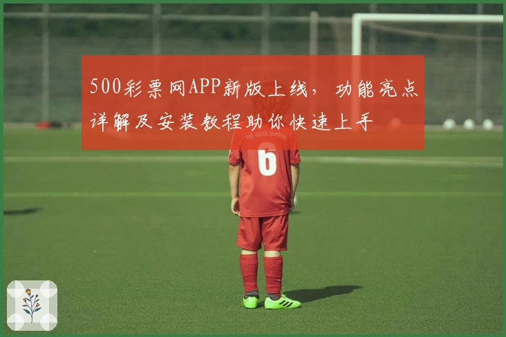 500彩票网APP新版上线，功能亮点详解及安装教程助你快速上手