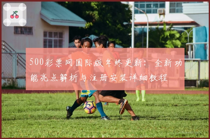 500彩票网国际版年终更新：全新功能亮点解析与注册安装详细教程