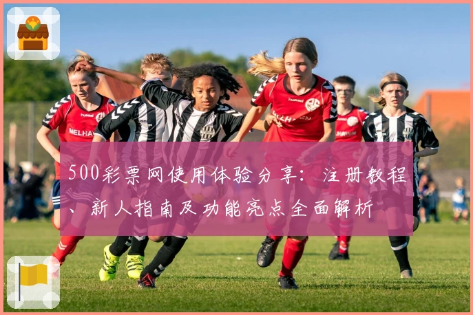 500彩票网使用体验分享：注册教程、新人指南及功能亮点全面解析