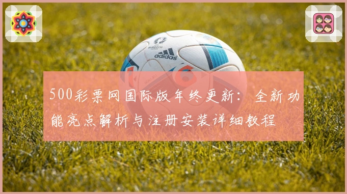 500彩票网国际版年终更新：全新功能亮点解析与注册安装详细教程