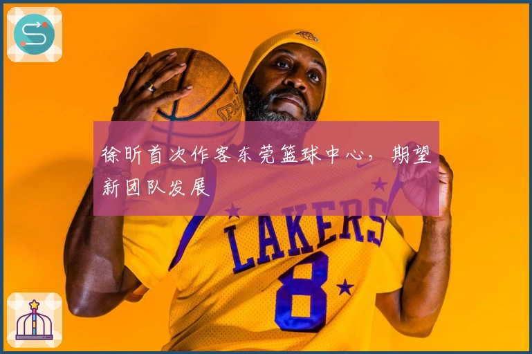 徐昕首次作客东莞篮球中心，期望新团队发展