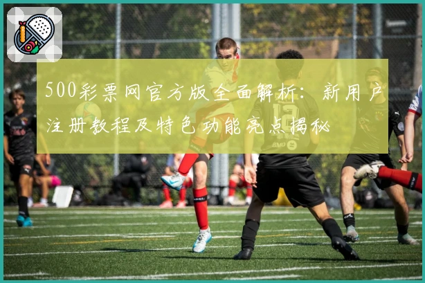 500彩票网官方版全面解析：新用户注册教程及特色功能亮点揭秘