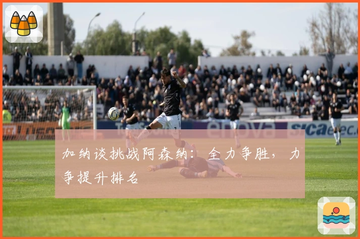 加纳谈挑战阿森纳：全力争胜，力争提升排名