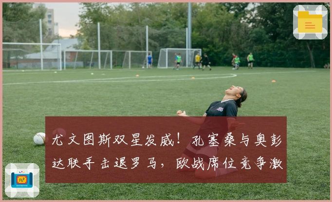 尤文图斯双星发威！孔塞桑与奥彭达联手击退罗马，欧战席位竞争激烈！