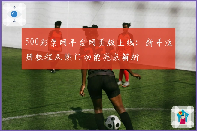 500彩票网平台网页版上线：新手注册教程及热门功能亮点解析