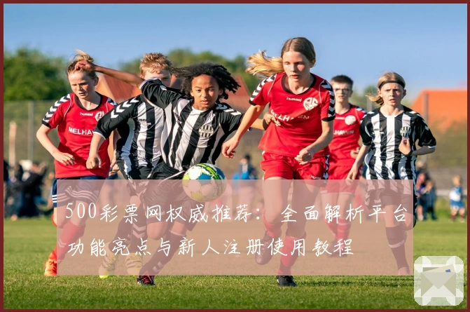 500彩票网权威推荐：全面解析平台功能亮点与新人注册使用教程