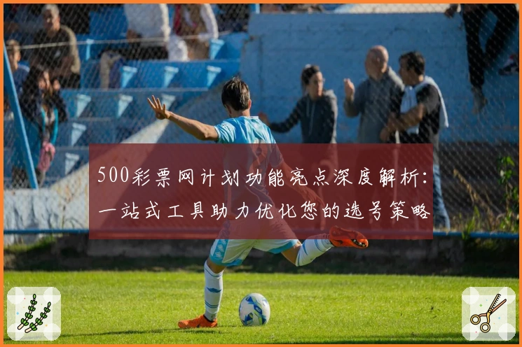 500彩票网计划功能亮点深度解析：一站式工具助力优化您的选号策略
