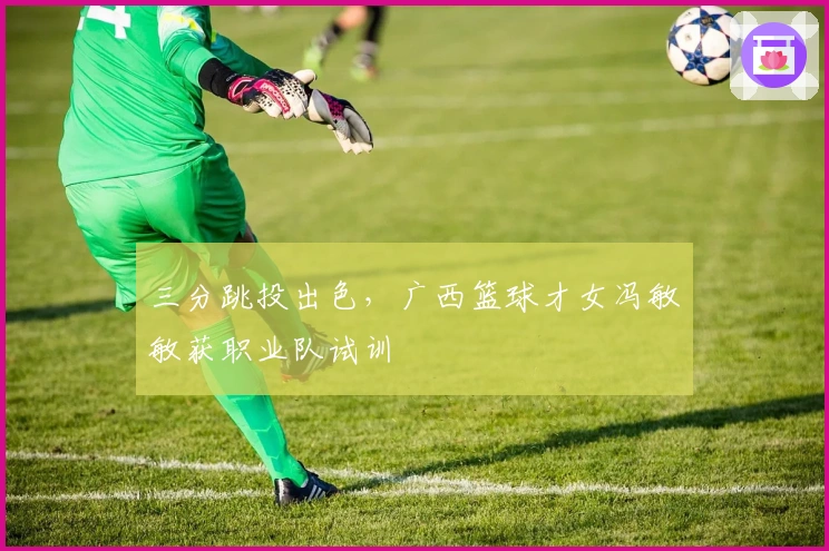 三分跳投出色，广西篮球才女冯敏敏获职业队试训